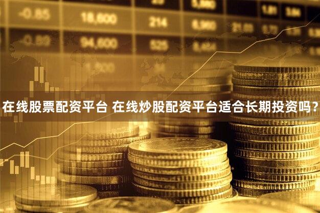 在线股票配资平台 在线炒股配资平台适合长期投资吗？