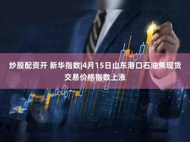 炒股配资开 新华指数|4月15日山东港口石油焦现货交易价格指数上涨
