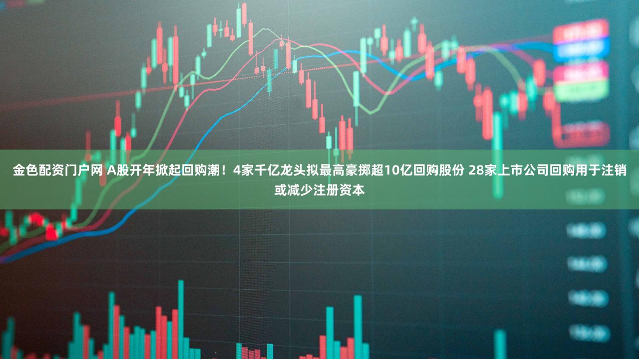 金色配资门户网 A股开年掀起回购潮！4家千亿龙头拟最高豪掷超10亿回购股份 28家上市公司回购用于注销或减少注册资本