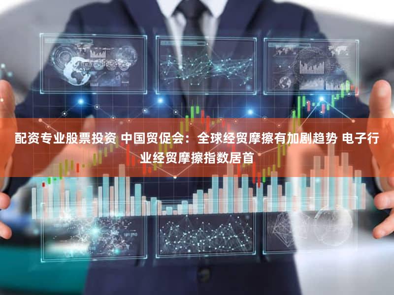 配资专业股票投资 中国贸促会：全球经贸摩擦有加剧趋势 电子行业经贸摩擦指数居首