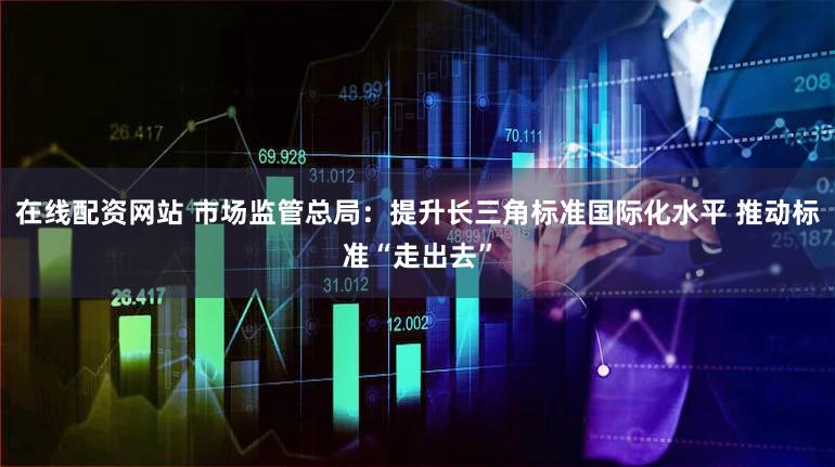 在线配资网站 市场监管总局：提升长三角标准国际化水平 推动标准“走出去”