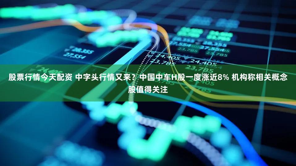 股票行情今天配资 中字头行情又来？中国中车H股一度涨近8% 机构称相关概念股值得关注