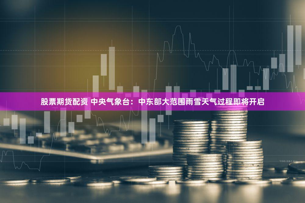 股票期货配资 中央气象台：中东部大范围雨雪天气过程即将开启