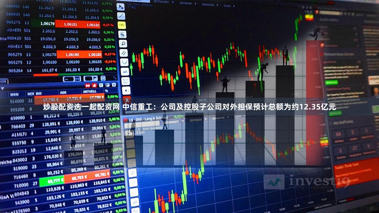 炒股配资选一起配资网 中信重工：公司及控股子公司对外担保预计总额为约12.35亿元