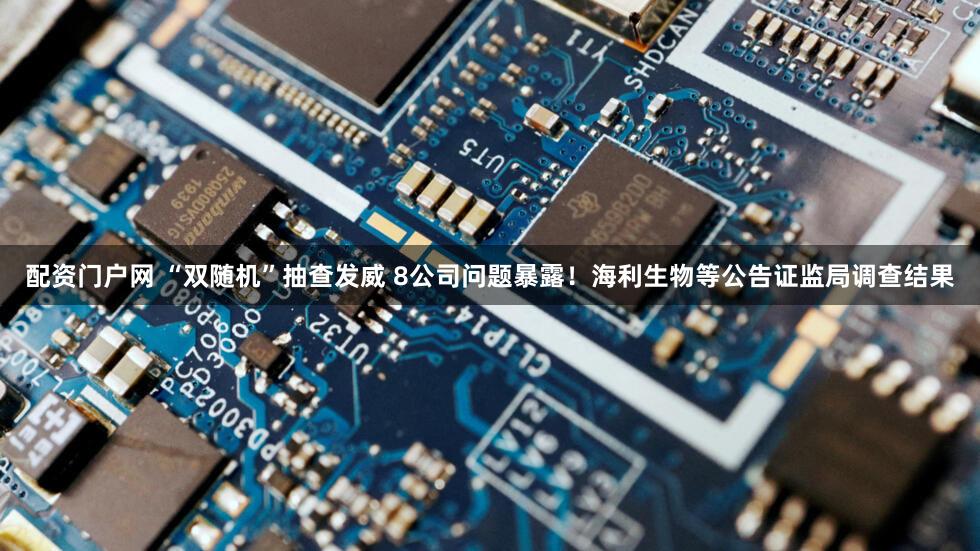 配资门户网 “双随机”抽查发威 8公司问题暴露！海利生物等公告证监局调查结果