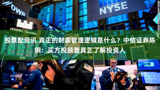 股票配资讯 真正的财富管理逻辑是什么？中信证券陈钢：买方投顾要真正了解投资人