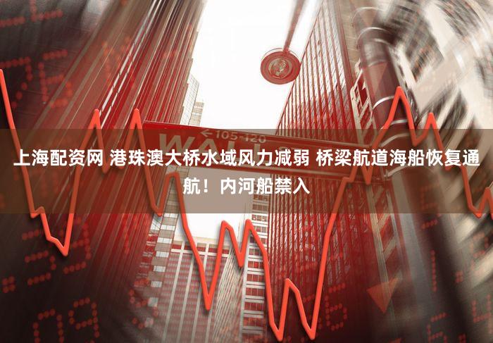 上海配资网 港珠澳大桥水域风力减弱 桥梁航道海船恢复通航！内河船禁入