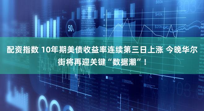 配资指数 10年期美债收益率连续第三日上涨 今晚华尔街将再迎关键“数据潮”！