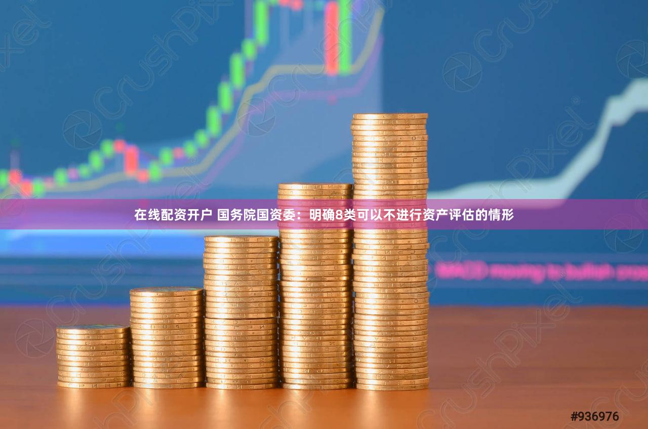 在线配资开户 国务院国资委：明确8类可以不进行资产评估的情形