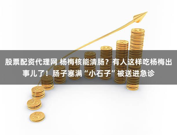 股票配资代理网 杨梅核能清肠？有人这样吃杨梅出事儿了！肠子塞满“小石子”被送进急诊