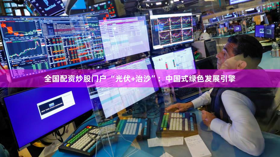 全国配资炒股门户 “光伏+治沙”：中国式绿色发展引擎