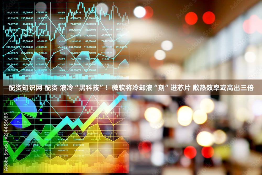 配资知识网 配资 液冷“黑科技”！微软将冷却液“刻”进芯片 散热效率或高出三倍