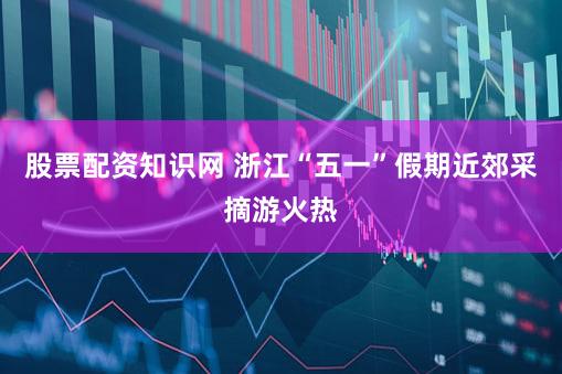 股票配资知识网 浙江“五一”假期近郊采摘游火热
