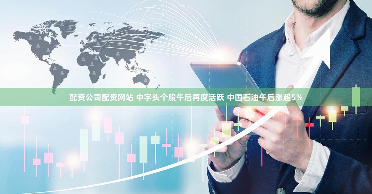配资公司配资网站 中字头个股午后再度活跃 中国石油午后涨超5%