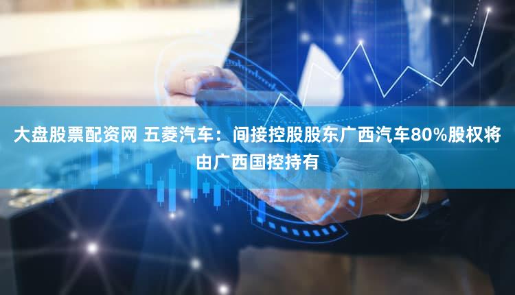 大盘股票配资网 五菱汽车：间接控股股东广西汽车80%股权将由广西国控持有