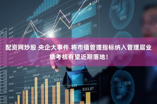 配资网炒股 央企大事件 将市值管理指标纳入管理层业绩考核有望近期落地！