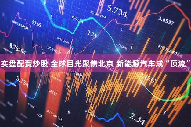 实盘配资炒股 全球目光聚焦北京 新能源汽车成“顶流”