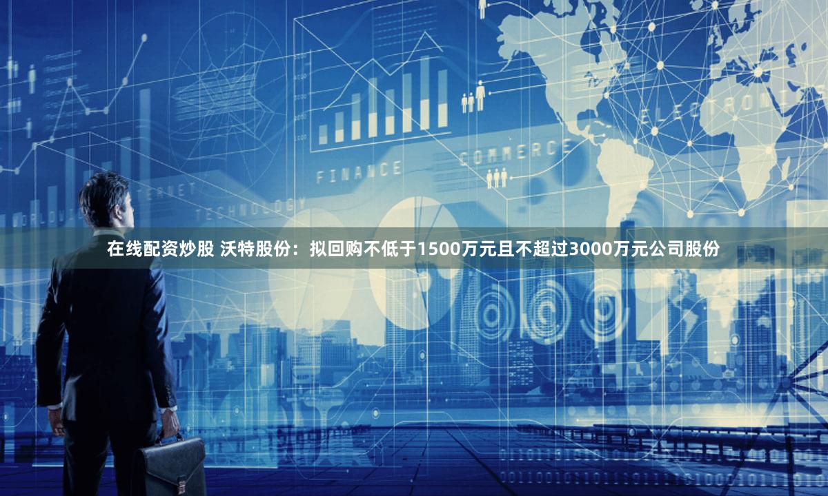 在线配资炒股 沃特股份：拟回购不低于1500万元且不超过3000万元公司股份