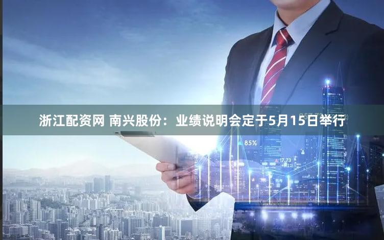 浙江配资网 南兴股份：业绩说明会定于5月15日举行