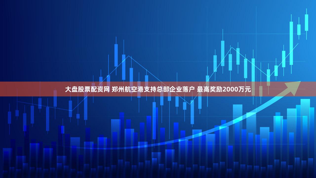 大盘股票配资网 郑州航空港支持总部企业落户 最高奖励2000万元