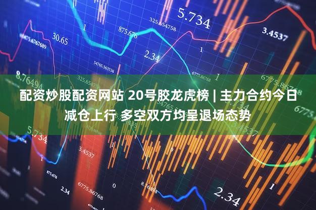 配资炒股配资网站 20号胶龙虎榜 | 主力合约今日减仓上行 多空双方均呈退场态势