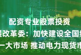 配资专业股票投资 国家发展改革委：加快建设全国统一大市场 推动电力现货市场转正式运行