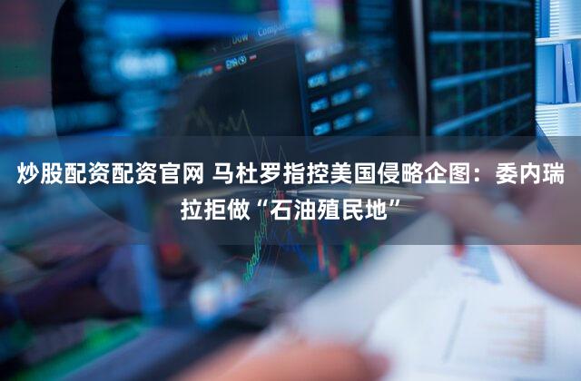 炒股配资配资官网 马杜罗指控美国侵略企图：委内瑞拉拒做“石油殖民地”