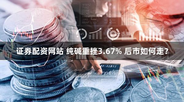 证券配资网站 纯碱重挫3.67% 后市如何走？