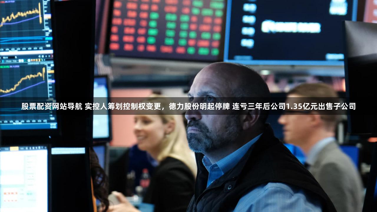 股票配资网站导航 实控人筹划控制权变更，德力股份明起停牌 连亏三年后公司1.35亿元出售子公司