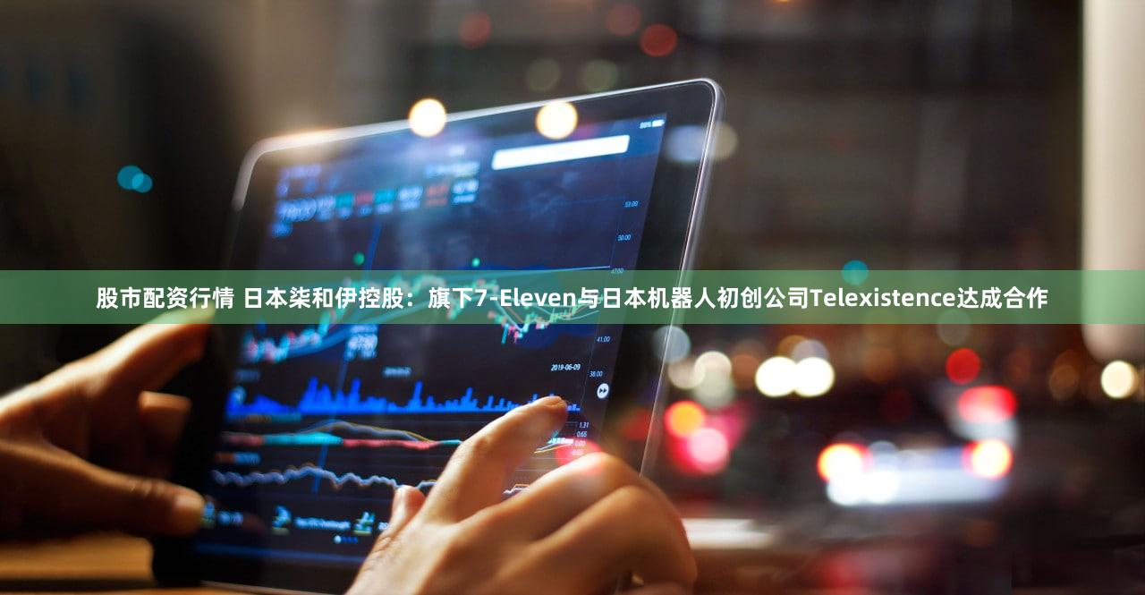 股市配资行情 日本柒和伊控股：旗下7-Eleven与日本机器人初创公司Telexistence达成合作