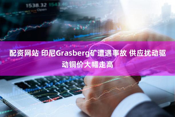 配资网站 印尼Grasberg矿遭遇事故 供应扰动驱动铜价大幅走高