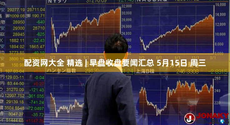 配资网大全 精选 | 早盘收盘要闻汇总 5月15日 周三