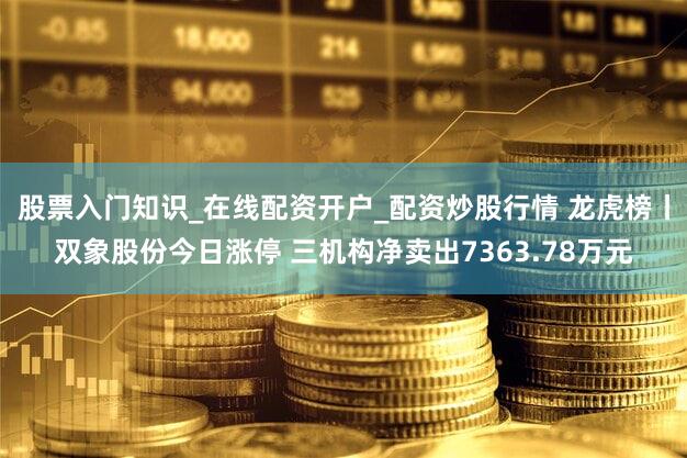 股票入门知识_在线配资开户_配资炒股行情 龙虎榜丨双象股份今日涨停 三机构净卖出7363.78万元