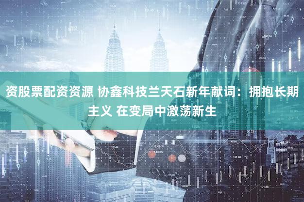资股票配资资源 协鑫科技兰天石新年献词：拥抱长期主义 在变局中激荡新生