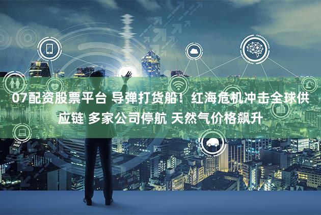 07配资股票平台 导弹打货船！红海危机冲击全球供应链 多家公司停航 天然气价格飙升