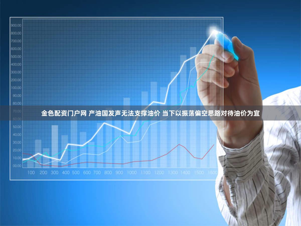 金色配资门户网 产油国发声无法支撑油价 当下以振荡偏空思路对待油价为宜