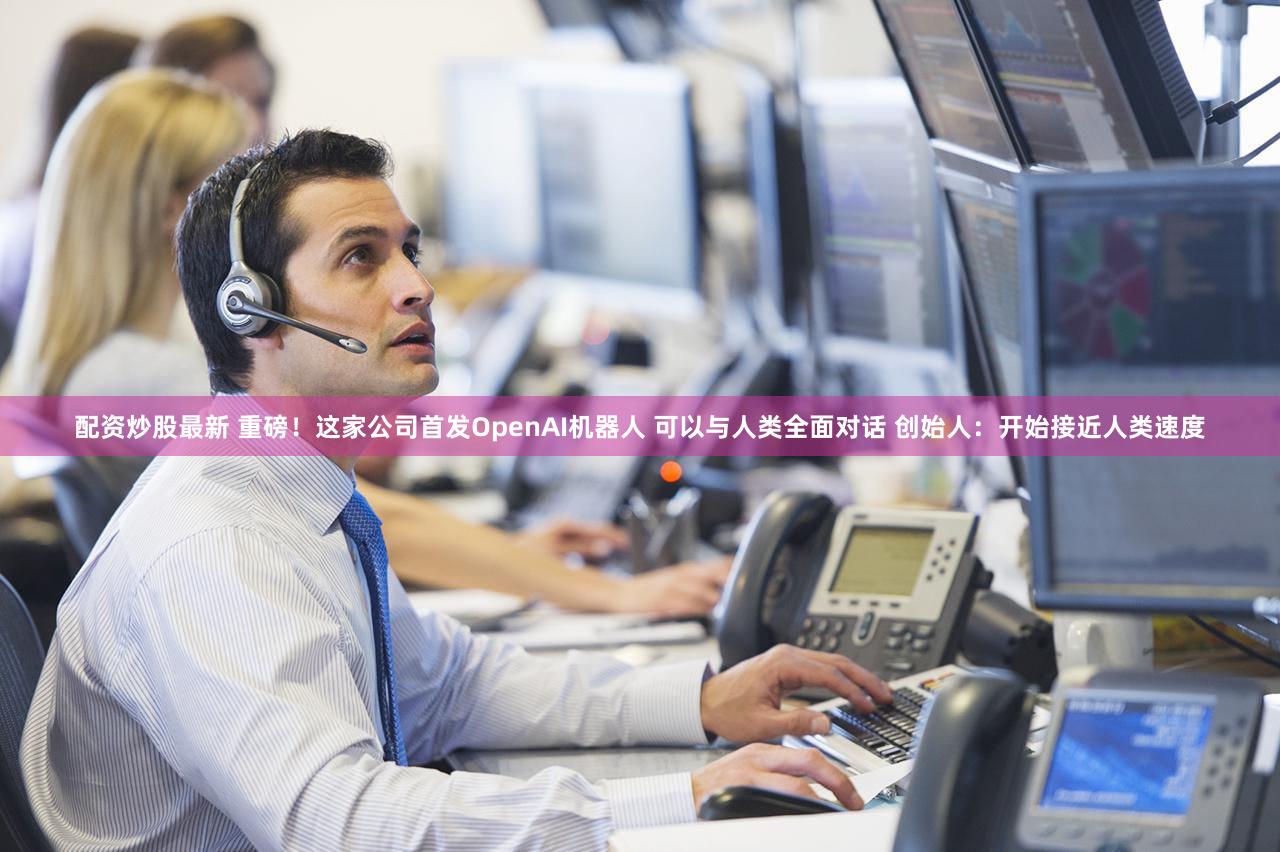 配资炒股最新 重磅！这家公司首发OpenAI机器人 可以与人类全面对话 创始人：开始接近人类速度