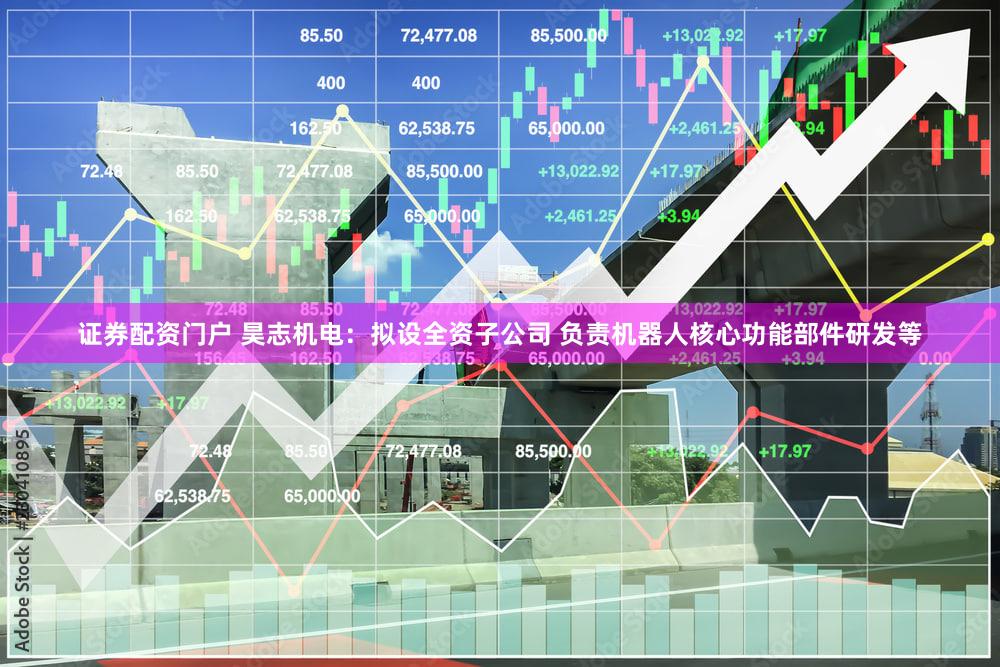 证券配资门户 昊志机电：拟设全资子公司 负责机器人核心功能部件研发等