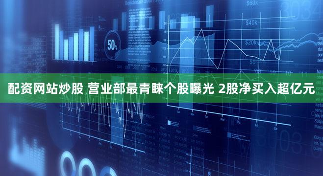 配资网站炒股 营业部最青睐个股曝光 2股净买入超亿元