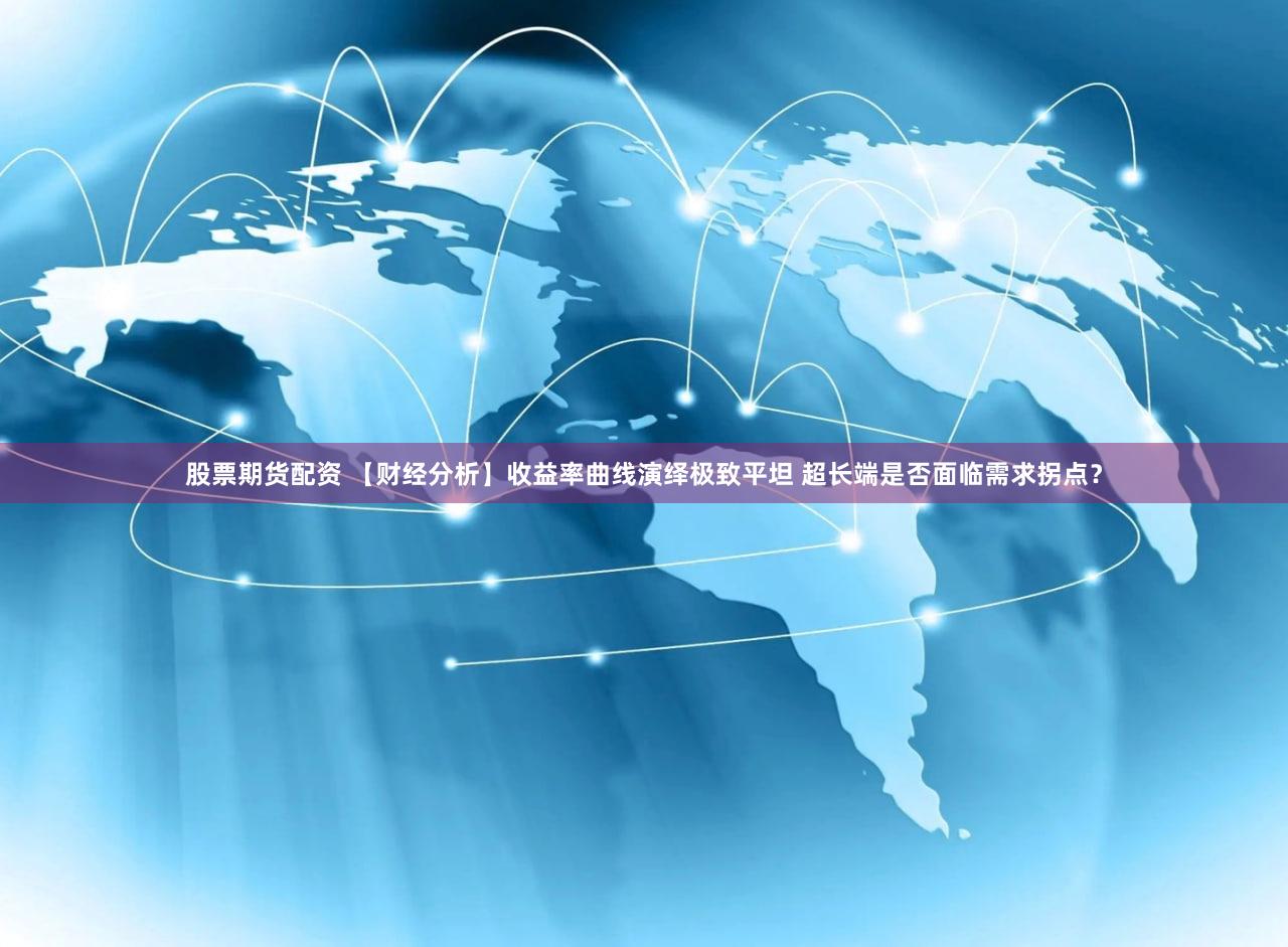 股票期货配资 【财经分析】收益率曲线演绎极致平坦 超长端是否面临需求拐点？