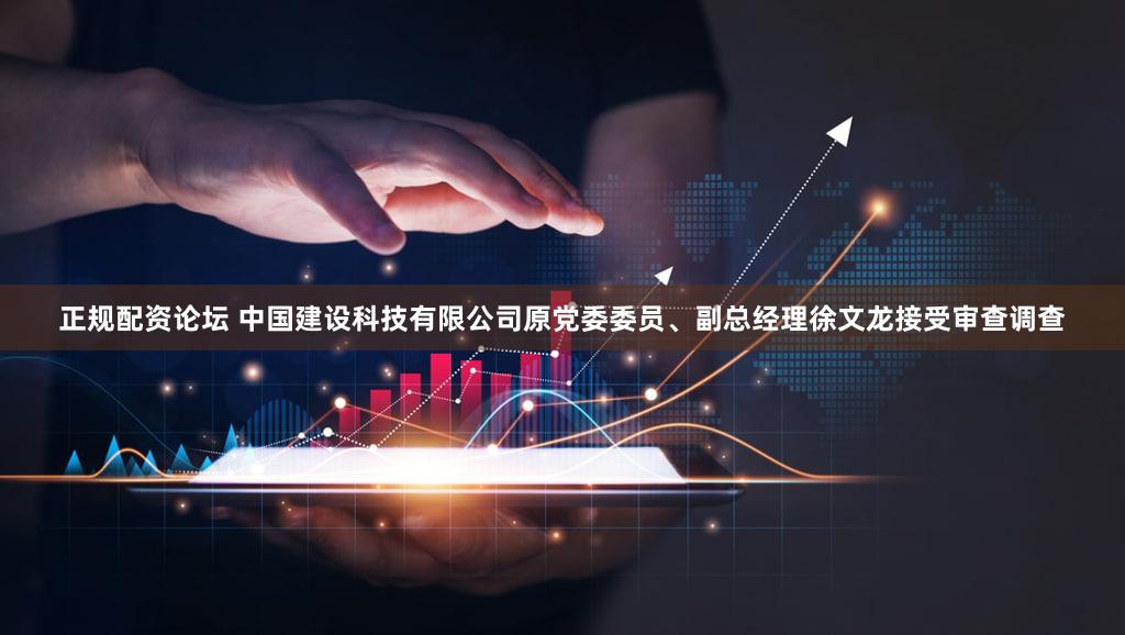 正规配资论坛 中国建设科技有限公司原党委委员、副总经理徐文龙接受审查调查