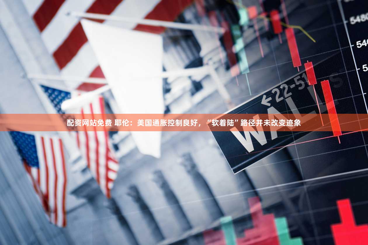 配资网站免费 耶伦：美国通胀控制良好，“软着陆”路径并未改变迹象