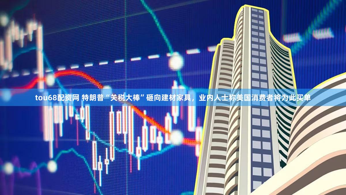 tou68配资网 特朗普“关税大棒”砸向建材家具,业内人士称美国消费者将为此买单