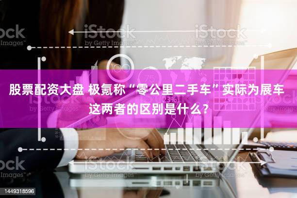 股票配资大盘 极氪称“零公里二手车”实际为展车 这两者的区别是什么？