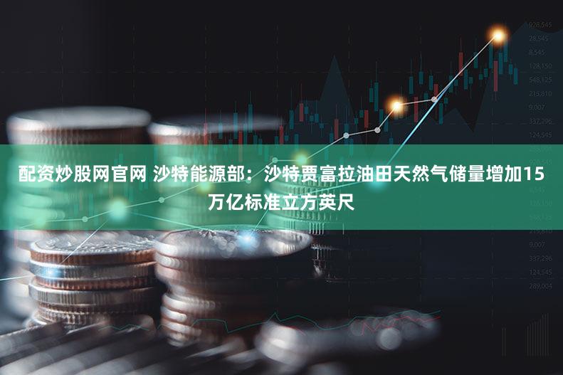 配资炒股网官网 沙特能源部：沙特贾富拉油田天然气储量增加15万亿标准立方英尺