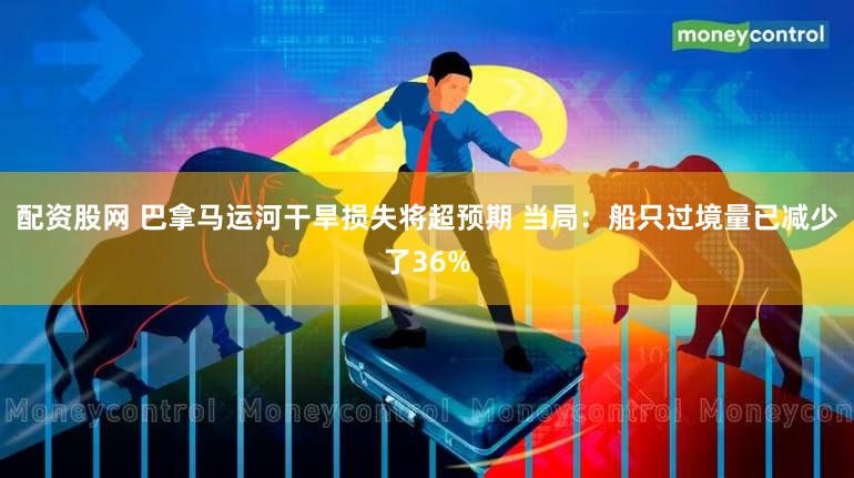 配资股网 巴拿马运河干旱损失将超预期 当局:船只过境量已减少了36%