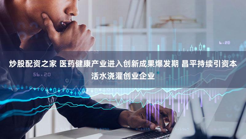 炒股配资之家 医药健康产业进入创新成果爆发期 昌平持续引资本活水浇灌创业企业