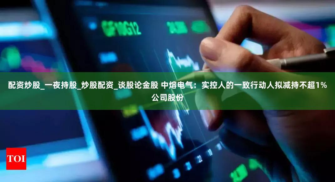 配资炒股_一夜持股_炒股配资_谈股论金股 中熔电气:实控人的一致行动人拟减持不超1%公司股份