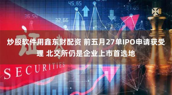炒股软件用鑫东财配资 前五月27单IPO申请获受理 北交所仍是企业上市首选地