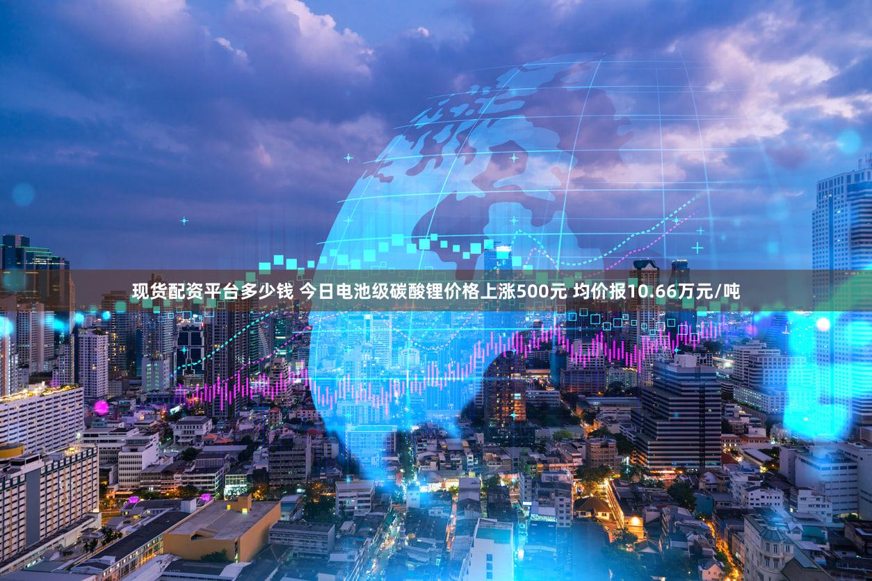 现货配资平台多少钱 今日电池级碳酸锂价格上涨500元 均价报10.66万元/吨